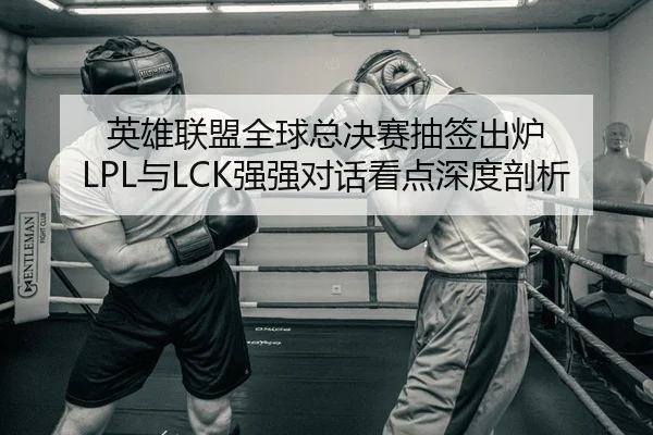 英雄联盟全球总决赛抽签出炉 LPL与LCK强强对话看点深度剖析